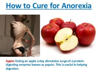 How to Cure for Anorexia
Apple: Eating an apple a day stimulates surge of a protein-
digesting enzymes known as pepsin. This is useful in helping
digestion.
 