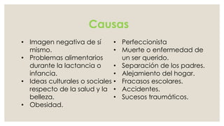 Causas 
• Imagen negativa de sí 
mismo. 
• Problemas alimentarios 
durante la lactancia o 
infancia. 
• Ideas culturales o sociales 
respecto de la salud y la 
belleza. 
• Obesidad. 
• Perfeccionista 
• Muerte o enfermedad de 
un ser querido. 
• Separación de los padres. 
• Alejamiento del hogar. 
• Fracasos escolares. 
• Accidentes. 
• Sucesos traumáticos. 
 