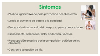 Síntomas 
◦ Pérdida significativa de peso provocada por el enfermo. 
◦ Miedo al aumento de peso o a la obesidad. 
◦ Percepción distorsionada del cuerpo, su peso y proporciones. 
◦ Estreñimiento, amenorrea, dolor abdominal, vómitos. 
◦ Preocupación excesiva por la composición calórica de los 
alimentos. 
◦ Constante sensación de frío. 
 