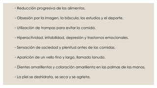 ◦ Reducción progresiva de los alimentos. 
◦ Obsesión por la imagen, la báscula, los estudios y el deporte. 
◦ Utilización de trampas para evitar la comida. 
◦ Hiperactividad, irritabilidad, depresión y trastornos emocionales. 
◦ Sensación de saciedad y plenitud antes de las comidas. 
◦ Aparición de un vello fino y largo, llamado lanudo. 
◦ Dientes amarillentos y coloración amarillenta en las palmas de las manos. 
◦ La piel se deshidrata, se seca y se agrieta. 
 