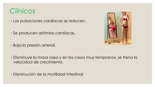 Clínicos 
◦ Las pulsaciones cardiacas se reducen. 
◦ Se producen arritmias cardiacas. 
◦ Baja la presión arterial. 
◦ Disminuye la masa ósea y en los casos muy tempranos, se frena la 
velocidad de crecimiento. 
◦ Disminución de la motilidad intestinal. 
 