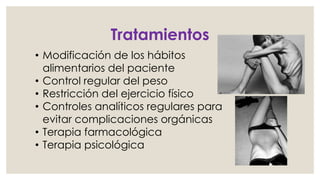 Tratamientos 
• Modificación de los hábitos 
alimentarios del paciente 
• Control regular del peso 
• Restricción del ejercicio físico 
• Controles analíticos regulares para 
evitar complicaciones orgánicas 
• Terapia farmacológica 
• Terapia psicológica 
 