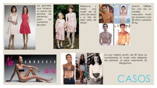 Las gemelas 
que hicieron 
un pacto de 
privarse de 
alimentos 
para no 
aumentar 
de peso 
Jeremy Gillitzer 
fue una vez un 
modelo 
masculino murió 
de anorexia a los 
38 años y pesaba 
30 kg. 
CASOS 
Rebecca y 
Maisy, una 
mujer de 26 
años de edad 
y su hija de 
siete años de 
edad. 
La rusa Valeria Levitin, de 39 años, es 
considerada la mujer más delgada 
del planeta, al pesar solamente 26 
kilogramos. 
