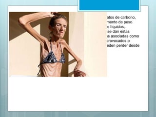 Normalmente comienza con la eliminación de los hidratos de carbono, 
ya que existe la falsa creencia de que producen el aumento de peso. 
Luego rechazan las grasas, las proteínas e incluso los líquidos, 
llevando a casos de deshidratación extrema. Cuando se dan estas 
medidas drásticas se le pueden sumar otras conductas asociadas como 
la utilización de diuréticos, laxantes, purgas, vómitos provocados o 
exceso de ejercicio físico. Las personas afectadas pueden perder desde 
un 15 a un 50% de su peso corporal. 
 