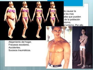 Causas de la anorexia: 
Aunque no hay una causa definitiva de que es lo puede causar la 
anorexia, se dice que los factores sociales son uno de los mas 
importantes. Aunque hay muchos factores socioculturales que pueden 
desencadenar la anorexia, es probable que una parte de la población 
tenga una mayor predisposición física a sufrir este trastorno, 
independientemente de la presión que pueda ejercer el entorno. Por ello 
existen de factores generales que se asocian a un factor desencadenante 
o cierta vulnerabilidad biológica como: 
Muerte o enfermedad de un ser querido. 
Separación de los padres. 
Alejamiento del hogar. 
Fracasos escolares. 
Accidentes. 
Sucesos traumáticos. 
 