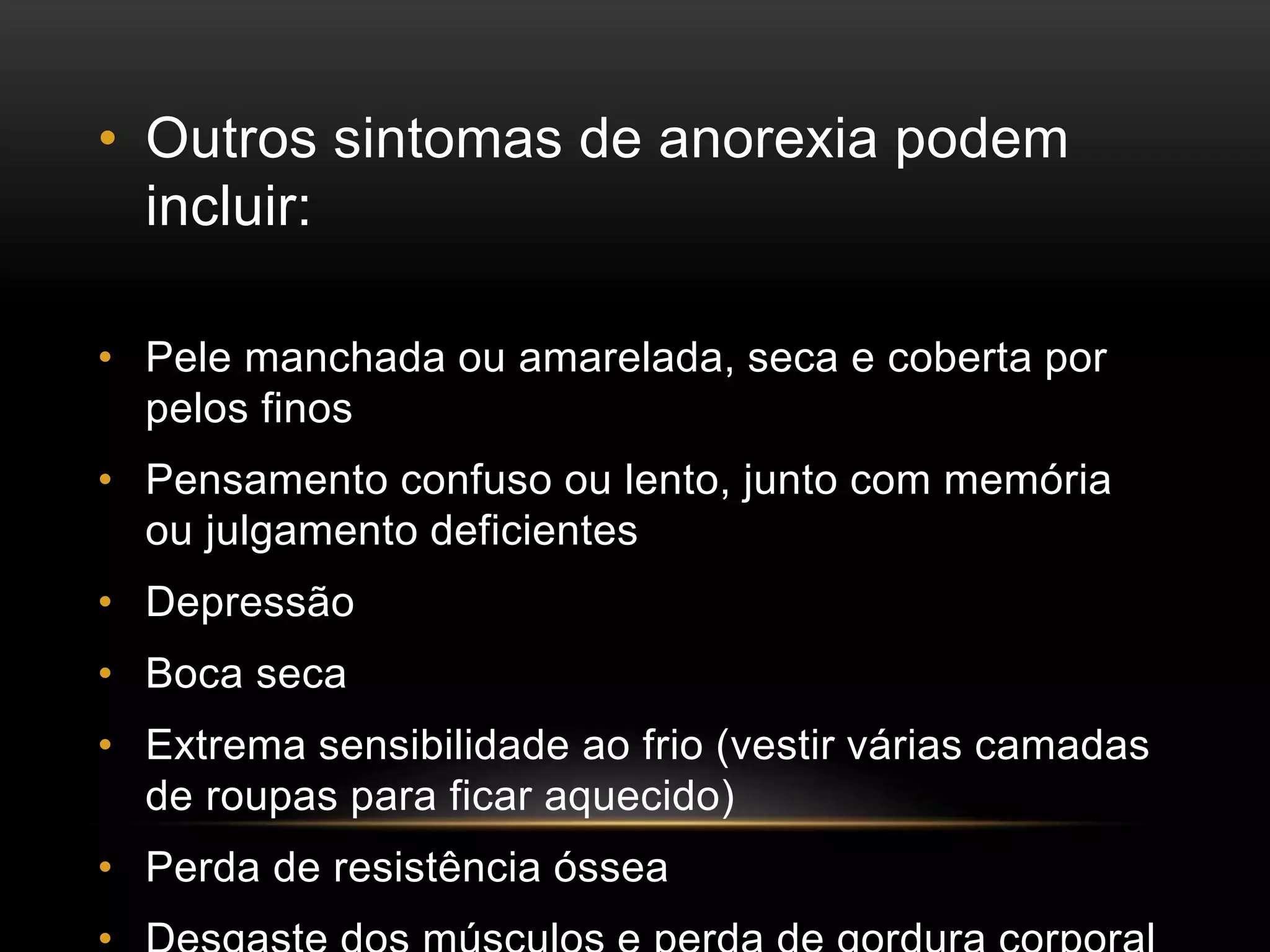 • Outros sintomas de anorexia podem 
incluir: 
• Pele manchada ou amarelada, seca e coberta por 
pelos finos 
• Pensamento confuso ou lento, junto com memória 
ou julgamento deficientes 
• Depressão 
• Boca seca 
• Extrema sensibilidade ao frio (vestir várias camadas 
de roupas para ficar aquecido) 
• Perda de resistência óssea 
• Desgaste dos músculos e perda de gordura corporal 
 