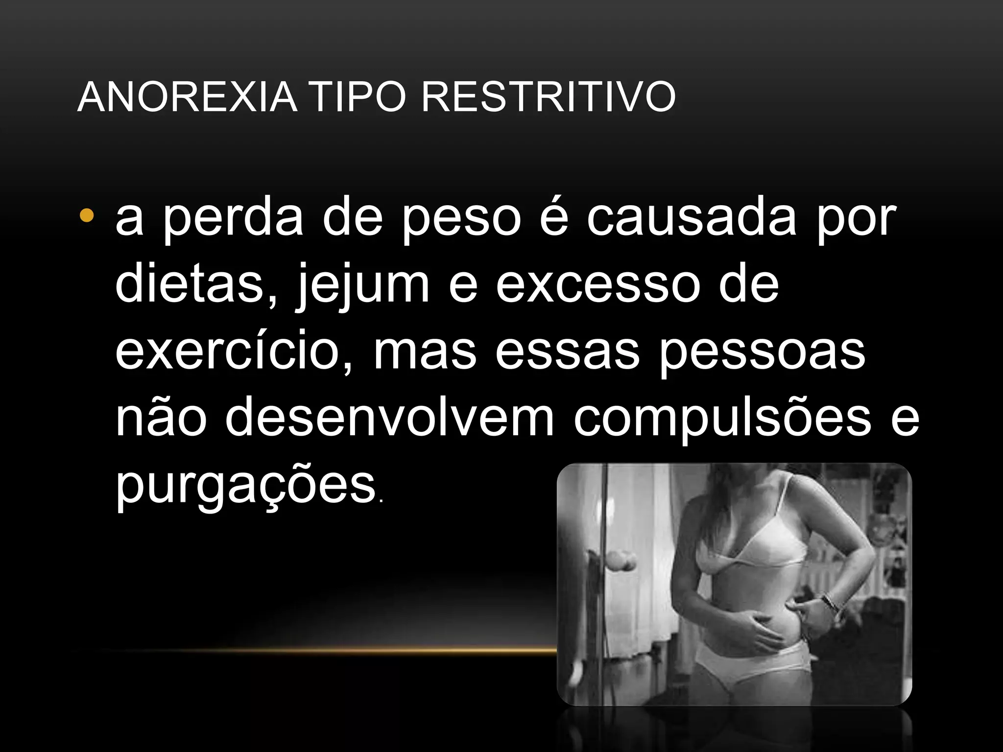 ANOREXIA TIPO RESTRITIVO 
• a perda de peso é causada por 
dietas, jejum e excesso de 
exercício, mas essas pessoas 
não desenvolvem compulsões e 
purgações. 
 