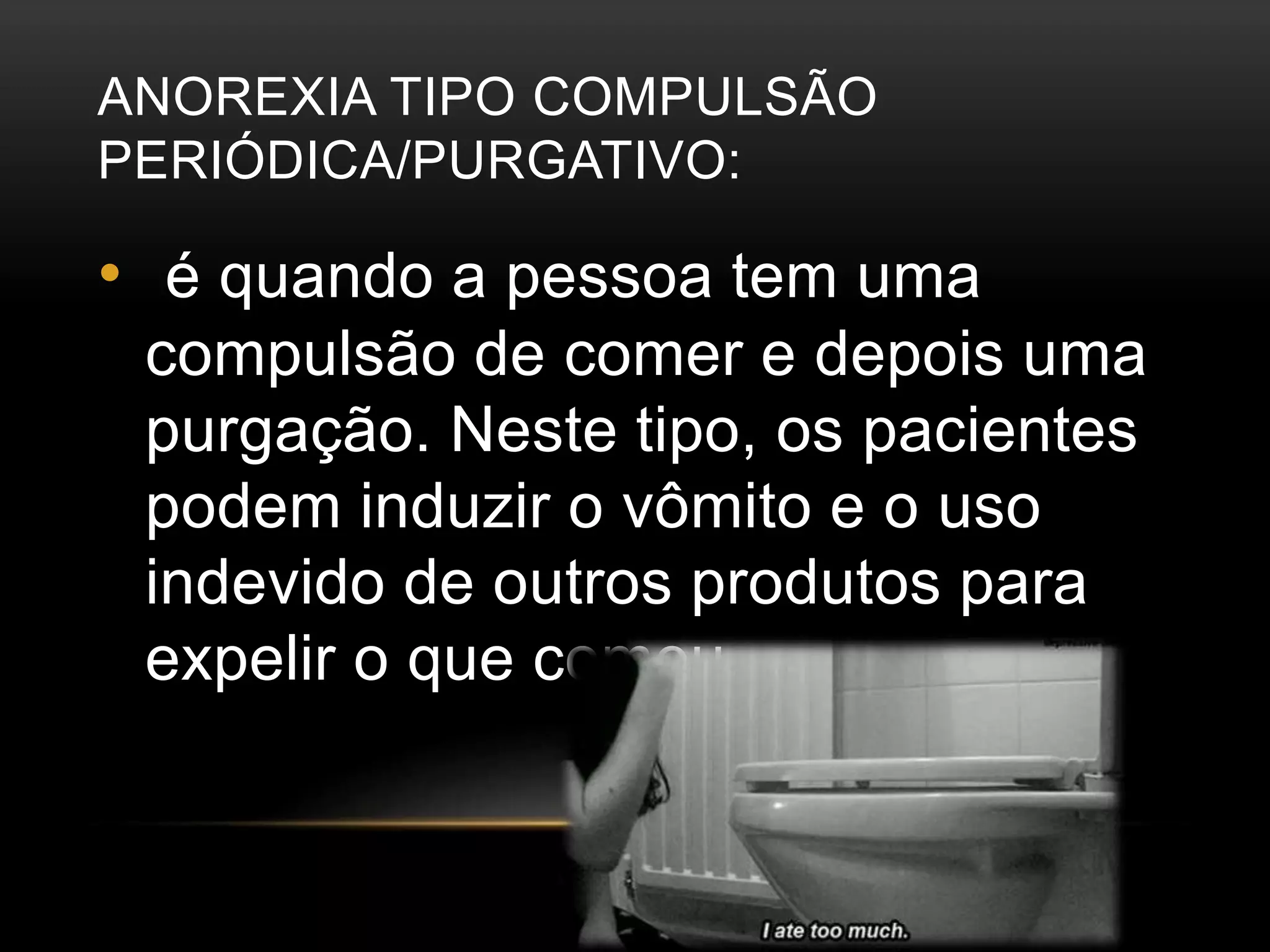 ANOREXIA TIPO COMPULSÃO 
PERIÓDICA/PURGATIVO: 
• é quando a pessoa tem uma 
compulsão de comer e depois uma 
purgação. Neste tipo, os pacientes 
podem induzir o vômito e o uso 
indevido de outros produtos para 
expelir o que comeu. 
 