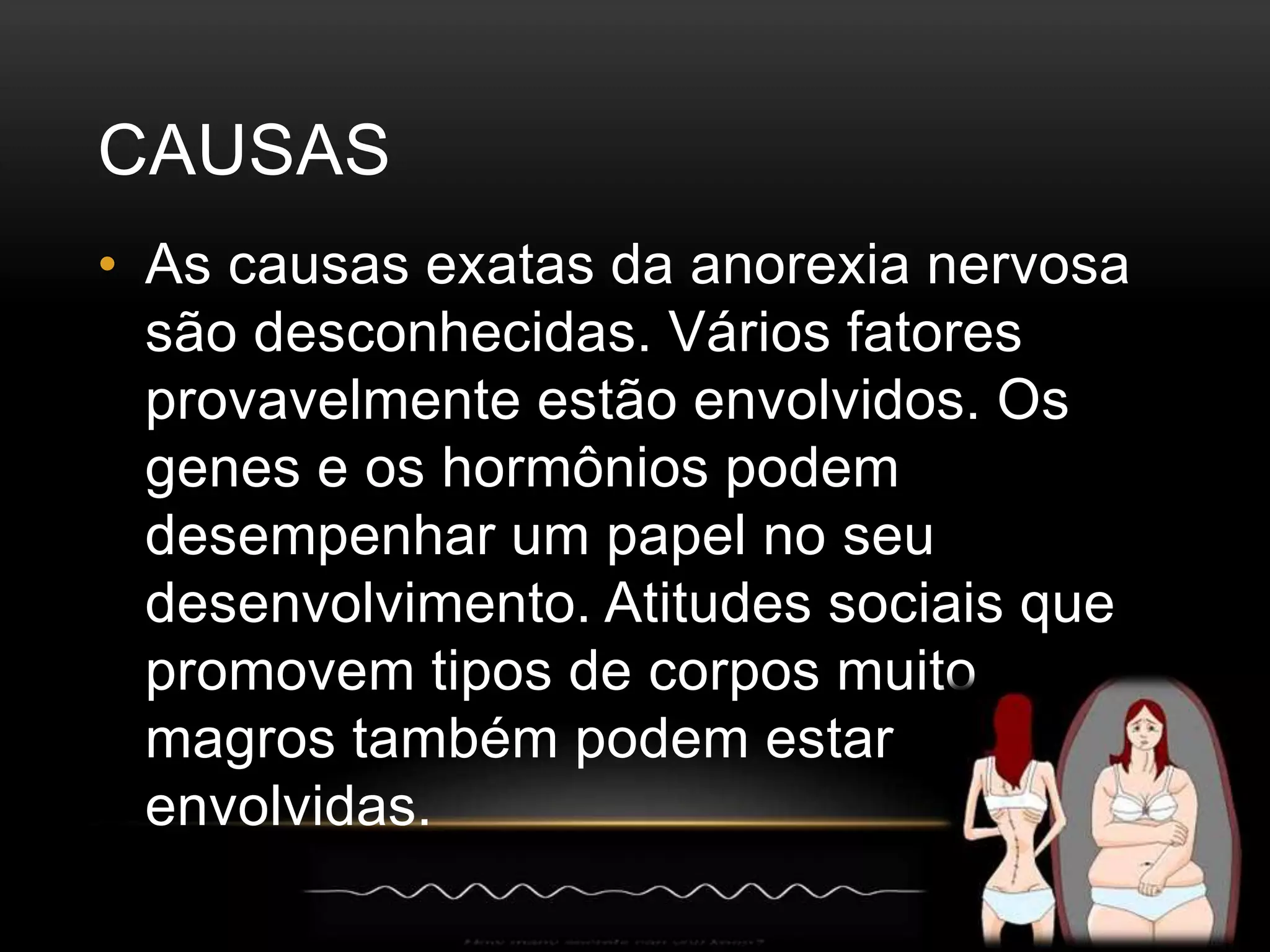 CAUSAS 
• As causas exatas da anorexia nervosa 
são desconhecidas. Vários fatores 
provavelmente estão envolvidos. Os 
genes e os hormônios podem 
desempenhar um papel no seu 
desenvolvimento. Atitudes sociais que 
promovem tipos de corpos muito 
magros também podem estar 
envolvidas. 
 