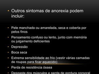 • Outros sintomas de anorexia podem 
incluir: 
• Pele manchada ou amarelada, seca e coberta por 
pelos finos 
• Pensamento confuso ou lento, junto com memória 
ou julgamento deficientes 
• Depressão 
• Boca seca 
• Extrema sensibilidade ao frio (vestir várias camadas 
de roupas para ficar aquecido) 
• Perda de resistência óssea 
• Desgaste dos músculos e perda de gordura corporal 
 