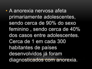• A anorexia nervosa afeta 
primariamente adolescentes, 
sendo cerca de 90% do sexo 
feminino , sendo cerca de 40% 
dos casos entre adolescentes. 
Cerca de 1 em cada 300 
habitantes de países 
desenvolvidos já foram 
diagnosticados com anorexia. 
 