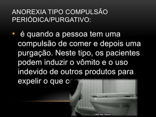 ANOREXIA TIPO COMPULSÃO 
PERIÓDICA/PURGATIVO: 
• é quando a pessoa tem uma 
compulsão de comer e depois uma 
purgação. Neste tipo, os pacientes 
podem induzir o vômito e o uso 
indevido de outros produtos para 
expelir o que comeu. 
 