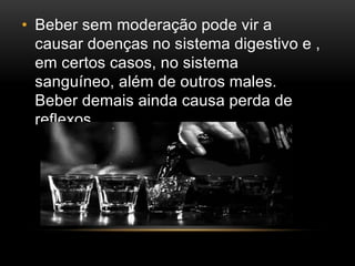 • Beber sem moderação pode vir a 
causar doenças no sistema digestivo e , 
em certos casos, no sistema 
sanguíneo, além de outros males. 
Beber demais ainda causa perda de 
reflexos, 
 
