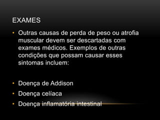 EXAMES 
• Outras causas de perda de peso ou atrofia 
muscular devem ser descartadas com 
exames médicos. Exemplos de outras 
condições que possam causar esses 
sintomas incluem: 
• Doença de Addison 
• Doença celíaca 
• Doença inflamatória intestinal 
 
