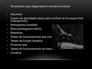 • Os exames para diagnosticar a anorexia incluem: 
• Albumina 
• Exame de densidade óssea para verificar se há ossos finos 
(osteoporose) 
• Hemograma completo 
• Eletrocardiograma (ECG) 
• Eletrólitos 
• Testes de funcionamento dos rins 
• Testes da função hepática 
• Proteína total 
• Testes de funcionamento da tireoide 
• Urinálise 
 