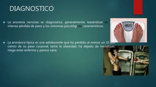 DIAGNOSTICO
 La anorexia nerviosa se diagnostica, generalmente, basándose en una
intensa pérdida de peso y los síntomas psicológicos característicos.
 La anoréxica típica es una adolescente que ha perdido al menos un 15 por
ciento de su peso corporal, teme la obesidad, ha dejado de menstruar,
niega estar enferma y parece sana.
 