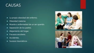  La propia obesidad del enfermo.
 Obesidad materna.
 Muerte o enfermedad de un ser querido.
 Separación de los padres.
 Alejamiento del hogar.
 Fracasos escolares.
 Accidentes.
 Sucesos traumáticos.
CAUSAS
 
