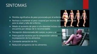 SINTOMAS
 Pérdida significativa de peso provocada por el enfermo.
 Rechazo a mantener el peso corporal por encima del mínimo adecuado
para la edad y talla del enfermo.
 Miedo al aumento de peso o a la obesidad incluso cuando el peso se
encuentra por debajo de lo recomendable.
 Percepción distorsionada del cuerpo, su peso y proporciones.
 Preocupación excesiva por la composición calórica de los alimentos y por
la preparación de los alimentos.
 Constante sensación de frío.
 Reducción progresiva de los alimentos.
 