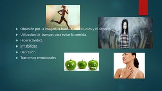  Obsesión por la imagen, la báscula, los estudios y el deporte.
 Utilización de trampas para evitar la comida.
 Hiperactividad.
 Irritabilidad
 Depresión.
 Trastornos emocionales
 