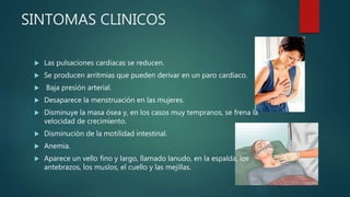 SINTOMAS CLINICOS
 Las pulsaciones cardiacas se reducen.
 Se producen arritmias que pueden derivar en un paro cardiaco.
 Baja presión arterial.
 Desaparece la menstruación en las mujeres.
 Disminuye la masa ósea y, en los casos muy tempranos, se frena la
velocidad de crecimiento.
 Disminución de la motilidad intestinal.
 Anemia.
 Aparece un vello fino y largo, llamado lanudo, en la espalda, los
antebrazos, los muslos, el cuello y las mejillas.
 