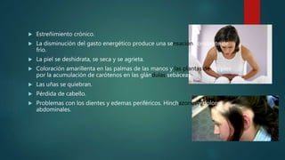  Estreñimiento crónico.
 La disminución del gasto energético produce una sensación constante de
frío.
 La piel se deshidrata, se seca y se agrieta.
 Coloración amarillenta en las palmas de las manos y las plantas de los pies
por la acumulación de carótenos en las glándulas sebáceas.
 Las uñas se quiebran.
 Pérdida de cabello.
 Problemas con los dientes y edemas periféricos. Hinchazones y dolores
abdominales.
 