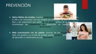 PREVENCIÓN
 Malos hábitos de comidas: muchos adolescentes comen solos mientras ven
la tele o se comunican con sus amigos vía whatsapp. La falta de horarios
fijos y de supervisión por parte de los padres acerca de lo que comen
incrementan las probabiidad de desarrollar un trastorno de la
alimentación.
 Mala comunicación con los padres: conocer las preocupaciones de los
hijos, sus gustos y su círculo de amigos puede ayudar a prevenir este tipo
de desorden o a detectarlo en una fase inicial.
 