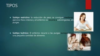 TIPOS
 Subtipo restrictivo: la reducción de peso se consigue mediante dietas o
ejercicio físico intenso y el enfermo no recurre a sobreingestas, atracones o
purgas.
 Subtipo bulímico: El enfermo recurre a las purgas aunque haya ingerido
una pequeña cantidad de alimento.
 