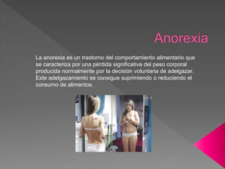 La anorexia es un trastorno del comportamiento alimentario que
se caracteriza por una pérdida significativa del peso corporal
producida normalmente por la decisión voluntaria de adelgazar.
Este adelgazamiento se consigue suprimiendo o reduciendo el
consumo de alimentos.
 