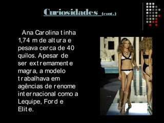 Curiosidades (cont.)
Ana Car olina t inha
1,74 m de alt ura e
pesava cer ca de 40
quilos. Apesar de
ser ext remament e
magra, a modelo
t rabalhava em
agências de renome
int er nacional como a
Lequipe, For d e
Elit e.
 