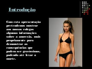 Introdução
Com esta apresentação
pretendemos mostrar
aos nossos colegas
algumas informações
sobre a anorexia, mais
propriamente para
demonstrar as
consequências que
podem ser gravíssimas,
podendo até levar a
morte.
 
