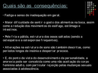 Quais são as consequências:
• Fadiga e senso de inadequação em geral.
• Maior dif iculdade de sent ir o gost o dos aliment os na boca, assim
como a redução dos moviment os do esóf ago, est ômago e
int est inos.
• Pele f ria e pálida, est rut ura dos ossos salt ados (sendo a
ost eopat ia e a ost eoporose f requent es).
• Alt erações na est rut ura de sono são t ambém descrit as, como:
períodos longos de insónia e despert ar precoce.
• E, do pont o de vist a do desenvolviment o da personalidade, a
anorexia pode ser concebida como uma não aceit ação do corpo
f eminino adult o, com part icular rej eição pelas mudanças sexuais
associadas à adolescência.
 