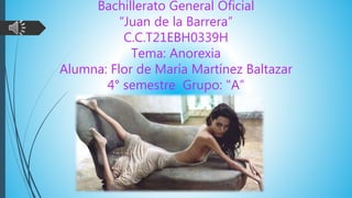 Bachillerato General Oficial
“Juan de la Barrera”
C.C.T21EBH0339H
Tema: Anorexia
Alumna: Flor de María Martínez Baltazar
4° semestre Grupo: "A”
 