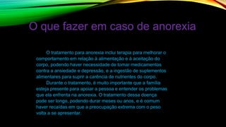 O que fazer em caso de anorexia
O tratamento para anorexia inclui terapia para melhorar o
comportamento em relação à alimentação e à aceitação do
corpo, podendo haver necessidade de tomar medicamentos
contra a ansiedade e depressão, e a ingestão de suplementos
alimentares para suprir a carência de nutrientes do corpo.
Durante o tratamento, é muito importante que a família
esteja presente para apoiar a pessoa e entender os problemas
que ela enfrenta na anorexia. O tratamento dessa doença
pode ser longo, podendo durar meses ou anos, e é comum
haver recaídas em que a preocupação extrema com o peso
volta a se apresentar.