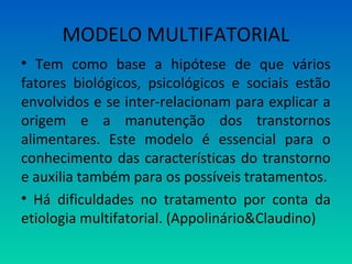 MODELO MULTIFATORIAL
• Tem como base a hipótese de que vários
fatores biológicos, psicológicos e sociais estão
envolvidos e se inter-relacionam para explicar a
origem e a manutenção dos transtornos
alimentares. Este modelo é essencial para o
conhecimento das características do transtorno
e auxilia também para os possíveis tratamentos.
• Há dificuldades no tratamento por conta da
etiologia multifatorial. (Appolinário&Claudino)
 