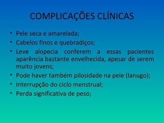 COMPLICAÇÕES CLÍNICAS
• Pele seca e amarelada;
• Cabelos finos e quebradiços;
• Leve alopecia conferem a essas pacientes
aparência bastante envelhecida, apesar de serem
muito jovens;
• Pode haver também pilosidade na pele (lanugo);
• Interrupção do ciclo menstrual;
• Perda significativa de peso;
 