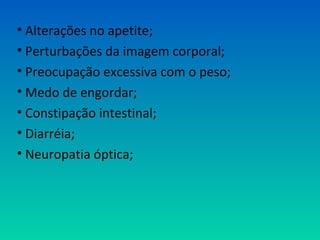 • Alterações no apetite;
• Perturbações da imagem corporal;
• Preocupação excessiva com o peso;
• Medo de engordar;
• Constipação intestinal;
• Diarréia;
• Neuropatia óptica;
 