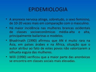 EPIDEMIOLOGIA
• A anorexia nervosa atinge, sobretudo, o sexo feminino,
de 10-20 vezes mais em comparação com o masculino.
• Há maior incidência nas mulheres brancas ocidentais
de classes socioeconômicas média-alta e alta,
principalmente bailarinas e modelos.
• Bhadrinath (1990) afirmou que AN é muito rara na
Ásia, em países árabes e na África, situação que o
autor atribui ao fato de estes povos não valorizarem a
silhueta esguia das mulheres.
• Willi (1990) verificou que a maior parte das anoréxicas
se encontra em classes sociais mais elevadas.
 