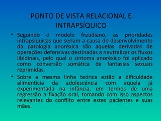 • Seguindo o modelo freudiano, as prioridades
intrapsíquicas que seriam a causa do desenvolvimento
da patologia anoréxica são aquelas derivadas de
operações defensivas destinadas a neutralizar os fluxos
libidinais, pelo qual o sintoma anoréxico foi aplicado
como conversão somática de fantasias sexuais
reprimidas.
• Sobre a mesma linha teórica estão a dificuldade
alimentícia da adolescência com aquela já
experimentada na infância, em termos de uma
regressão a fixação oral, tomando com isso aspectos
relevantes do conflito entre estes pacientes e suas
mães.
PONTO DE VISTA RELACIONAL E
INTRAPSÍQUICO
 