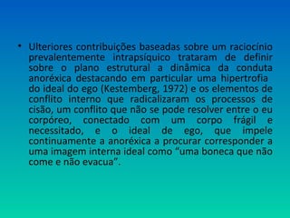 • Ulteriores contribuições baseadas sobre um raciocínio
prevalentemente intrapsíquico trataram de definir
sobre o plano estrutural a dinâmica da conduta
anoréxica destacando em particular uma hipertrofia
do ideal do ego (Kestemberg, 1972) e os elementos de
conflito interno que radicalizaram os processos de
cisão, um conflito que não se pode resolver entre o eu
corpóreo, conectado com um corpo frágil e
necessitado, e o ideal de ego, que impele
continuamente a anoréxica a procurar corresponder a
uma imagem interna ideal como “uma boneca que não
come e não evacua”.
 