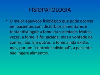 FISIOPATOLOGIA
• O maior equívoco fisiológico que pode ocorrer
em pacientes com distúrbios alimentares é
tentar distinguir a fome da saciedade. Muitas
vezes, a fome já foi saciada, mas a vontade de
comer, não. Em outras, a fome ainda existe,
mas, por um “controle individual”, a paciente
não ingere alimentos.
 