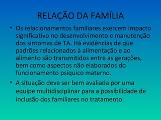 RELAÇÃO DA FAMÍLIA
• Os relacionamentos familiares exercem impacto
significativo no desenvolvimento e manutenção
dos sintomas de TA. Há evidências de que
padrões relacionados à alimentação e ao
alimento são transmitidos entre as gerações,
bem como aspectos não elaborados do
funcionamento psíquico materno.
• A situação deve ser bem avaliada por uma
equipe multidisciplinar para a possibilidade de
inclusão dos familiares no tratamento.
 