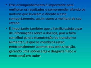 • Esse acompanhamento é importante para
melhorar os resultados e compreender afundo os
motivos que levaram o doente a esse
comportamento, assim como a melhora de seu
estado.
• É importante também que a família esteja a par
de informações sobre a doença, pois a falta
contribui para a manutenção do transtorno
alimentar, já que os membros estão
emocionalmente acometidos pela situação,
gerando uma sobrecarga e desgaste físico e
emocional em todos.
 