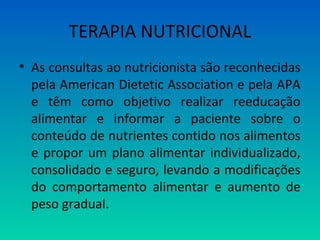 TERAPIA NUTRICIONAL
• As consultas ao nutricionista são reconhecidas
pela American Dietetic Association e pela APA
e têm como objetivo realizar reeducação
alimentar e informar a paciente sobre o
conteúdo de nutrientes contido nos alimentos
e propor um plano alimentar individualizado,
consolidado e seguro, levando a modificações
do comportamento alimentar e aumento de
peso gradual.
 