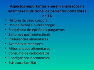 Aspectos importantes a serem analisados na
anamnese nutricional de pacientes portadores
de TA
• História de peso corporal
• Uso de álcool e outras drogas
• Frequência de episódios purgativos
• Sintomas gastrointestinais
• Preferências alimentares
• Aversões alimentares
• Mitos e tabus alimentares
• Consumo de carboidratos
• Condição socioeconômica
• Estrutura familiar
 