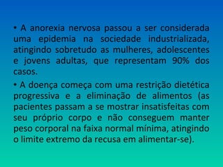 • A anorexia nervosa passou a ser considerada
uma epidemia na sociedade industrializada,
atingindo sobretudo as mulheres, adolescentes
e jovens adultas, que representam 90% dos
casos.
• A doença começa com uma restrição dietética
progressiva e a eliminação de alimentos (as
pacientes passam a se mostrar insatisfeitas com
seu próprio corpo e não conseguem manter
peso corporal na faixa normal mínima, atingindo
o limite extremo da recusa em alimentar-se).
 