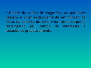 • Diante do medo de engordar, as pacientes
passam a viver exclusivamente em função da
dieta, da comida, do peso e da forma corporal,
restringindo seu campo de interesses e
isolando-se gradativamente.
 