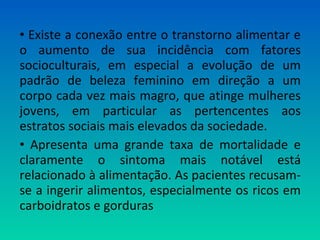 • Existe a conexão entre o transtorno alimentar e
o aumento de sua incidência com fatores
socioculturais, em especial a evolução de um
padrão de beleza feminino em direção a um
corpo cada vez mais magro, que atinge mulheres
jovens, em particular as pertencentes aos
estratos sociais mais elevados da sociedade.
• Apresenta uma grande taxa de mortalidade e
claramente o sintoma mais notável está
relacionado à alimentação. As pacientes recusam-
se a ingerir alimentos, especialmente os ricos em
carboidratos e gorduras
 