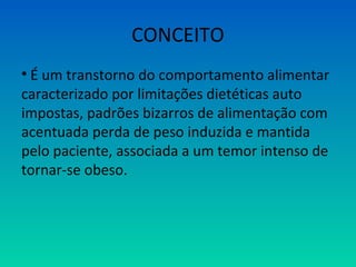 CONCEITO
• É um transtorno do comportamento alimentar
caracterizado por limitações dietéticas auto
impostas, padrões bizarros de alimentação com
acentuada perda de peso induzida e mantida
pelo paciente, associada a um temor intenso de
tornar-se obeso.
 
