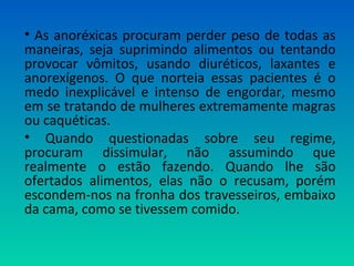 • As anoréxicas procuram perder peso de todas as
maneiras, seja suprimindo alimentos ou tentando
provocar vômitos, usando diuréticos, laxantes e
anorexígenos. O que norteia essas pacientes é o
medo inexplicável e intenso de engordar, mesmo
em se tratando de mulheres extremamente magras
ou caquéticas.
• Quando questionadas sobre seu regime,
procuram dissimular, não assumindo que
realmente o estão fazendo. Quando lhe são
ofertados alimentos, elas não o recusam, porém
escondem-nos na fronha dos travesseiros, embaixo
da cama, como se tivessem comido.
 