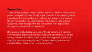 Prevention
There's no guaranteed way to prevent anorexia nervosa. Primary care
physicians (pediatricians, family physicians and internists) may be in
a good position to identify early indicators of anorexia and prevent
the development of full-blown illness. For instance, they can ask
questions about eating habits and satisfaction with appearance
during routine medical appointments.
If you notice that a family member or friend has low self-esteem,
severe dieting habits and dissatisfaction with appearance, consider
talking to him or her about these issues. Although you may not be
able to prevent an eating disorder from developing, you can talk
about healthier behavior or treatment options
 